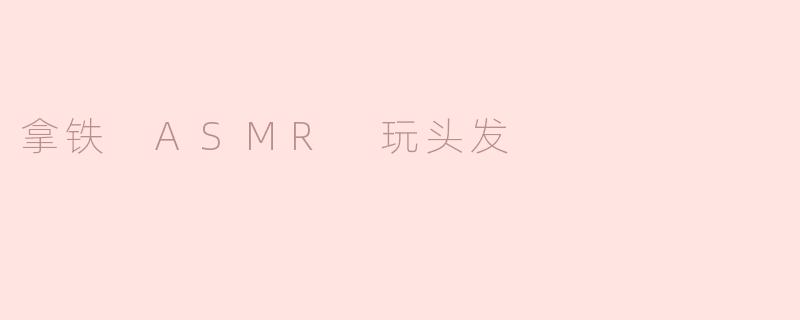 什么是“拿铁ASMR玩头发”视频？它为什么能让人放松？